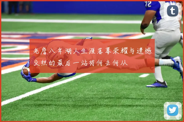 老詹八年湖人生涯落幕荣耀与遗憾交织的最后一站将何去何从