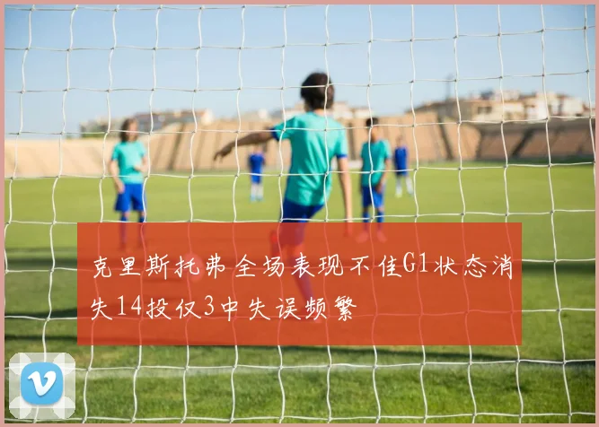 克里斯托弗全场表现不佳G1状态消失14投仅3中失误频繁