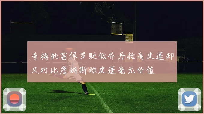 夸梅批富保罗贬低乔丹抬高皮蓬却又对比詹姆斯称皮蓬毫无价值