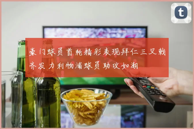 豪门球员首轮精彩表现拜仁三叉戟齐发力利物浦球员助攻如潮