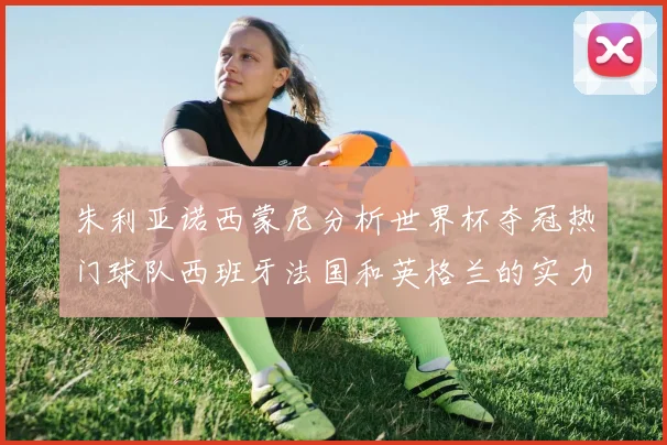 朱利亚诺西蒙尼分析世界杯夺冠热门球队西班牙法国和英格兰的实力与前景