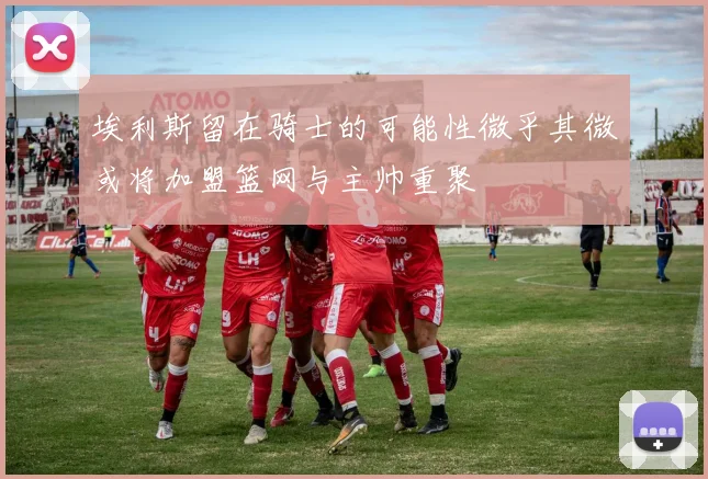 埃利斯留在骑士的可能性微乎其微或将加盟篮网与主帅重聚