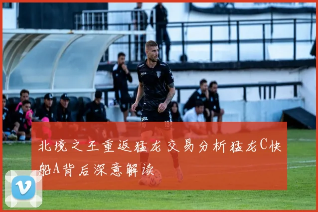 北境之王重返猛龙交易分析猛龙C快船A背后深意解读