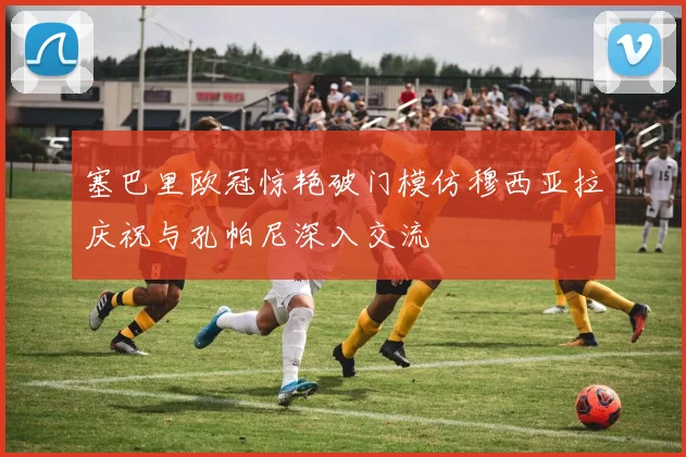 塞巴里欧冠惊艳破门模仿穆西亚拉庆祝与孔帕尼深入交流