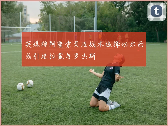 英媒称阿隆索灵活战术选择切尔西或引进拉蒙与罗杰斯