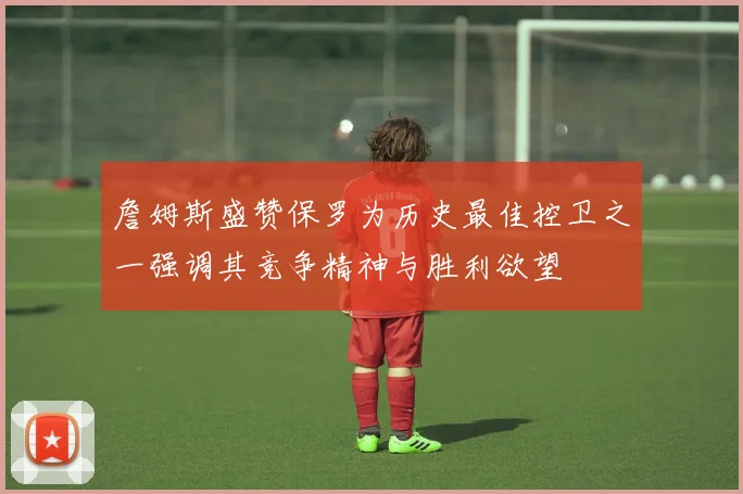 詹姆斯盛赞保罗为历史最佳控卫之一强调其竞争精神与胜利欲望