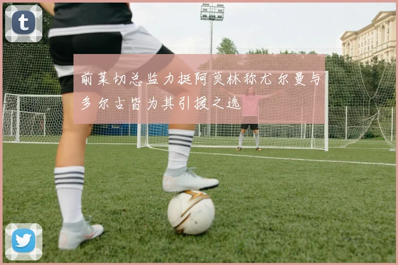 前莱切总监力挺阿莫林称尤尔曼与多尔古皆为其引援之选