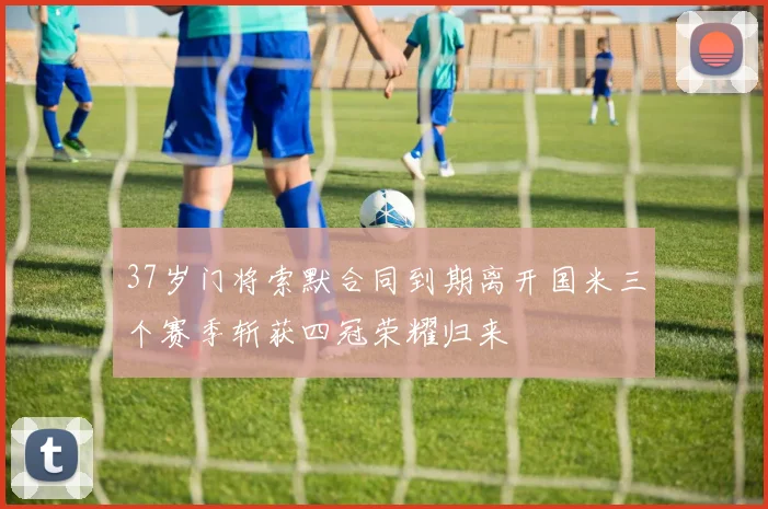 37岁门将索默合同到期离开国米三个赛季斩获四冠荣耀归来