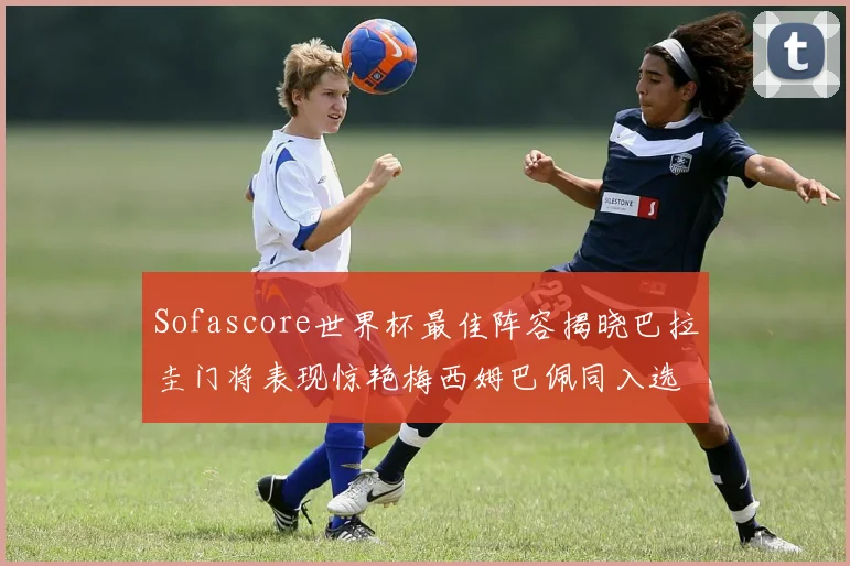Sofascore世界杯最佳阵容揭晓巴拉圭门将表现惊艳梅西姆巴佩同入选