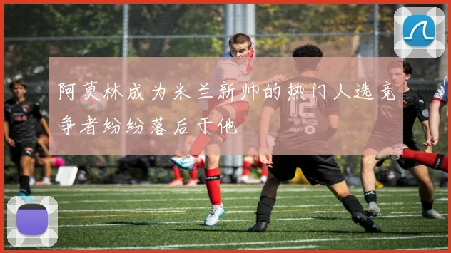 阿莫林成为米兰新帅的热门人选竞争者纷纷落后于他